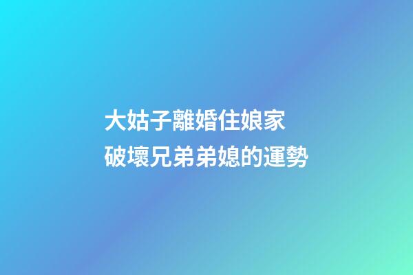 大姑子離婚住娘家  破壞兄弟弟媳的運勢